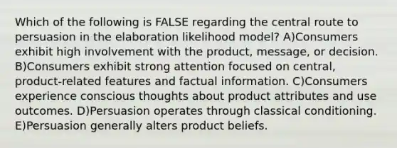 Which of the following is FALSE regarding the central route to persuasion in the elaboration likelihood model? A)Consumers exhibit high involvement with the product, message, or decision. B)Consumers exhibit strong attention focused on central, product-related features and factual information. C)Consumers experience conscious thoughts about product attributes and use outcomes. D)Persuasion operates through classical conditioning. E)Persuasion generally alters product beliefs.