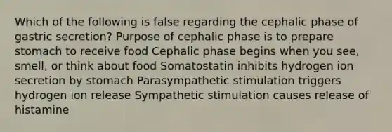 Which of the following is false regarding the cephalic phase of gastric secretion? Purpose of cephalic phase is to prepare stomach to receive food Cephalic phase begins when you see, smell, or think about food Somatostatin inhibits hydrogen ion secretion by stomach Parasympathetic stimulation triggers hydrogen ion release Sympathetic stimulation causes release of histamine