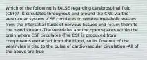 Which of the following is FALSE regarding cerebrospinal fluid (CSF)? -It circulates throughout and around the CNS via the ventricular system -CSF circulates to remove metabolic wastes from the interstitial fluids of nervous tissues and return them to the blood stream -The ventricles are the open spaces within the brain where CSF circulates -The CSF is produced from components extracted from the blood, so its flow out of the ventricles is tied to the pulse of cardiovascular circulation -All of the above are true