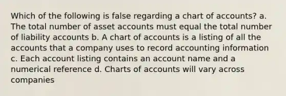 Which of the following is false regarding a chart of accounts? a. The total number of asset accounts must equal the total number of liability accounts b. A chart of accounts is a listing of all the accounts that a company uses to record accounting information c. Each account listing contains an account name and a numerical reference d. Charts of accounts will vary across companies