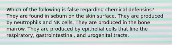 Which of the following is false regarding chemical defensins? They are found in sebum on the skin surface. They are produced by neutrophils and NK cells. They are produced in the bone marrow. They are produced by epithelial cells that line the respiratory, gastrointestinal, and urogenital tracts.