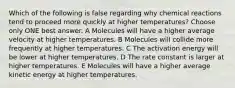 Which of the following is false regarding why chemical reactions tend to proceed more quickly at higher temperatures? Choose only ONE best answer. A Molecules will have a higher average velocity at higher temperatures. B Molecules will collide more frequently at higher temperatures. C The activation energy will be lower at higher temperatures. D The rate constant is larger at higher temperatures. E Molecules will have a higher average kinetic energy at higher temperatures.