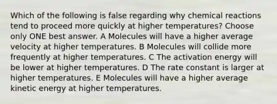 Which of the following is false regarding why chemical reactions tend to proceed more quickly at higher temperatures? Choose only ONE best answer. A Molecules will have a higher average velocity at higher temperatures. B Molecules will collide more frequently at higher temperatures. C The activation energy will be lower at higher temperatures. D The rate constant is larger at higher temperatures. E Molecules will have a higher average kinetic energy at higher temperatures.