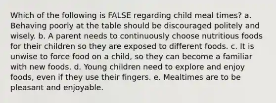 Which of the following is FALSE regarding child meal times? a. Behaving poorly at the table should be discouraged politely and wisely. b. A parent needs to continuously choose nutritious foods for their children so they are exposed to different foods. c. It is unwise to force food on a child, so they can become a familiar with new foods. d. Young children need to explore and enjoy foods, even if they use their fingers. e. Mealtimes are to be pleasant and enjoyable.