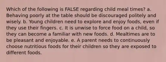 Which of the following is FALSE regarding child meal times? a. Behaving poorly at the table should be discouraged politely and wisely. b. Young children need to explore and enjoy foods, even if they use their fingers. c. It is unwise to force food on a child, so they can become a familiar with new foods. d. Mealtimes are to be pleasant and enjoyable. e. A parent needs to continuously choose nutritious foods for their children so they are exposed to different foods.