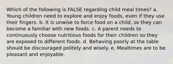 Which of the following is FALSE regarding child meal times? a. Young children need to explore and enjoy foods, even if they use their fingers. b. It is unwise to force food on a child, so they can become a familiar with new foods. c. A parent needs to continuously choose nutritious foods for their children so they are exposed to different foods. d. Behaving poorly at the table should be discouraged politely and wisely. e. Mealtimes are to be pleasant and enjoyable.