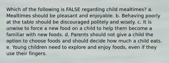 Which of the following is FALSE regarding child mealtimes? a. Mealtimes should be pleasant and enjoyable. b. Behaving poorly at the table should be discouraged politely and wisely. c. It is unwise to force a new food on a child to help them become a familiar with new foods. d. Parents should not give a child the option to choose foods and should decide how much a child eats. e. Young children need to explore and enjoy foods, even if they use their fingers.