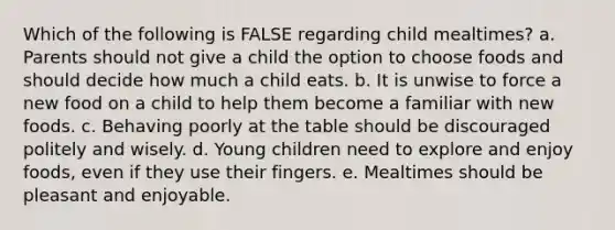 Which of the following is FALSE regarding child mealtimes? a. Parents should not give a child the option to choose foods and should decide how much a child eats. b. It is unwise to force a new food on a child to help them become a familiar with new foods. c. Behaving poorly at the table should be discouraged politely and wisely. d. Young children need to explore and enjoy foods, even if they use their fingers. e. Mealtimes should be pleasant and enjoyable.