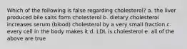 Which of the following is false regarding cholesterol? a. the liver produced bile salts form cholesterol b. dietary cholesterol increases serum (blood) cholesterol by a very small fraction c. every cell in the body makes it d. LDL is cholesterol e. all of the above are true