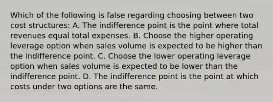 Which of the following is false regarding choosing between two cost​ structures: A. The indifference point is the point where total revenues equal total expenses. B. Choose the higher operating leverage option when sales volume is expected to be higher than the indifference point. C. Choose the lower operating leverage option when sales volume is expected to be lower than the indifference point. D. The indifference point is the point at which costs under two options are the same.