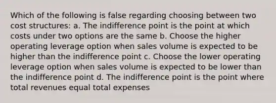 Which of the following is false regarding choosing between two cost structures: a. The indifference point is the point at which costs under two options are the same b. Choose the higher operating leverage option when sales volume is expected to be higher than the indifference point c. Choose the lower operating leverage option when sales volume is expected to be lower than the indifference point d. The indifference point is the point where total revenues equal total expenses