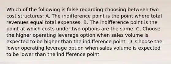 Which of the following is false regarding choosing between two cost structures: A. The indifference point is the point where total revenues equal total expenses. B. The indifference point is the point at which costs under two options are the same. C. Choose the higher operating leverage option when sales volume is expected to be higher than the indifference point. D. Choose the lower operating leverage option when sales volume is expected to be lower than the indifference point.