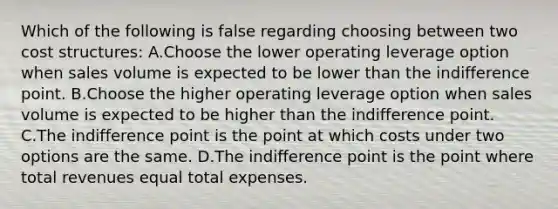 Which of the following is false regarding choosing between two cost​ structures: A.Choose the lower operating leverage option when sales volume is expected to be lower than the indifference point. B.Choose the higher operating leverage option when sales volume is expected to be higher than the indifference point. C.The indifference point is the point at which costs under two options are the same. D.The indifference point is the point where total revenues equal total expenses.