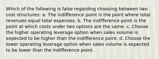 Which of the following is false regarding choosing between two cost structures: a. The indifference point is the point where total revenues equal total expenses. b. The indifference point is the point at which costs under two options are the same. c. Choose the higher operating leverage option when sales volume is expected to be higher than the indifference point. d. Choose the lower operating leverage option when sales volume is expected to be lower than the indifference point.