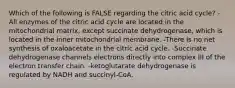 Which of the following is FALSE regarding the citric acid cycle? -All enzymes of the citric acid cycle are located in the mitochondrial matrix, except succinate dehydrogenase, which is located in the inner mitochondrial membrane. -There is no net synthesis of oxaloacetate in the citric acid cycle. -Succinate dehydrogenase channels electrons directly into complex III of the electron transfer chain. -ketoglutarate dehydrogenase is regulated by NADH and succinyl-CoA.