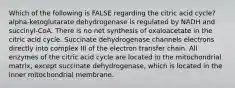 Which of the following is FALSE regarding the citric acid cycle? alpha-ketoglutarate dehydrogenase is regulated by NADH and succinyl-CoA. There is no net synthesis of oxaloacetate in the citric acid cycle. Succinate dehydrogenase channels electrons directly into complex III of the electron transfer chain. All enzymes of the citric acid cycle are located in the mitochondrial matrix, except succinate dehydrogenase, which is located in the inner mitochondrial membrane.