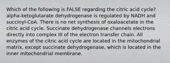 Which of the following is FALSE regarding the citric acid cycle? alpha-ketoglutarate dehydrogenase is regulated by NADH and succinyl-CoA. There is no net synthesis of oxaloacetate in the citric acid cycle. Succinate dehydrogenase channels electrons directly into complex III of the <a href='https://www.questionai.com/knowledge/kzP6QOcY63-electron-transfer' class='anchor-knowledge'>electron transfer</a> chain. All enzymes of the citric acid cycle are located in the mitochondrial matrix, except succinate dehydrogenase, which is located in the inner mitochondrial membrane.