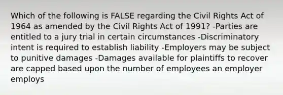 Which of the following is FALSE regarding the Civil Rights Act of 1964 as amended by the Civil Rights Act of 1991? -Parties are entitled to a jury trial in certain circumstances -Discriminatory intent is required to establish liability -Employers may be subject to punitive damages -Damages available for plaintiffs to recover are capped based upon the number of employees an employer employs