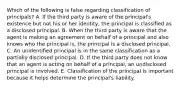 Which of the following is false regarding classification of principals? A. If the third party is aware of the principal's existence but not his or her identity, the principal is classified as a disclosed principal. B. When the third party is aware that the agent is making an agreement on behalf of a principal and also knows who the principal is, the principal is a disclosed principal. C. An unidentified principal is in the same classification as a partially disclosed principal. D. If the third party does not know that an agent is acting on behalf of a principal, an undisclosed principal is involved. E. Classification of the principal is important because it helps determine the principal's liability.