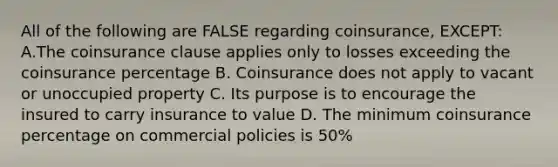 All of the following are FALSE regarding coinsurance, EXCEPT: A.The coinsurance clause applies only to losses exceeding the coinsurance percentage B. Coinsurance does not apply to vacant or unoccupied property C. Its purpose is to encourage the insured to carry insurance to value D. The minimum coinsurance percentage on commercial policies is 50%