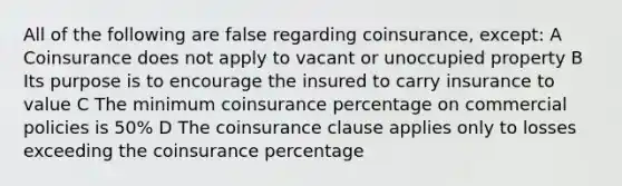 All of the following are false regarding coinsurance, except: A Coinsurance does not apply to vacant or unoccupied property B Its purpose is to encourage the insured to carry insurance to value C The minimum coinsurance percentage on commercial policies is 50% D The coinsurance clause applies only to losses exceeding the coinsurance percentage