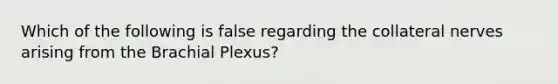 Which of the following is false regarding the collateral nerves arising from the Brachial Plexus?