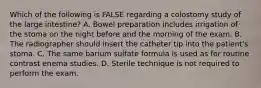 Which of the following is FALSE regarding a colostomy study of the large intestine? A. Bowel preparation includes irrigation of the stoma on the night before and the morning of the exam. B. The radiographer should insert the catheter tip into the patient's stoma. C. The same barium sulfate formula is used as for routine contrast enema studies. D. Sterile technique is not required to perform the exam.