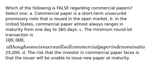 Which of the following is FALSE regarding commercial papers? Select one: a. Commercial paper is a short-term unsecured promissory note that is issued in the open market. b. In the United States, commercial paper almost always ranges in maturity from one day to 360 days. c. The minimum round-lot transaction is 100,000, although some issuers will sell commercial paper in denominations of25,000. d. The risk that the investor in commercial paper faces is that the issuer will be unable to issue new paper at maturity.