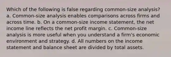 Which of the following is false regarding common-size analysis? a. Common-size analysis enables comparisons across firms and across time. b. On a common-size income statement, the net income line reflects the net profit margin. c. Common-size analysis is more useful when you understand a firm's economic environment and strategy. d. All numbers on the income statement and balance sheet are divided by total assets.