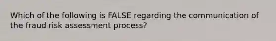 Which of the following is FALSE regarding the communication of the fraud risk assessment process?