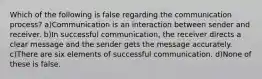 Which of the following is false regarding the communication process? a)Communication is an interaction between sender and receiver. b)In successful communication, the receiver directs a clear message and the sender gets the message accurately. c)There are six elements of successful communication. d)None of these is false.