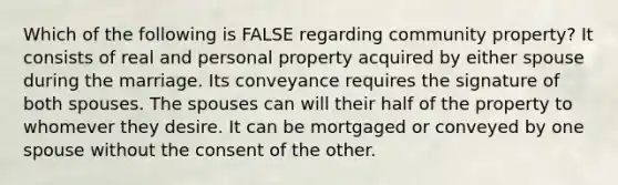 Which of the following is FALSE regarding community property? It consists of real and personal property acquired by either spouse during the marriage. Its conveyance requires the signature of both spouses. The spouses can will their half of the property to whomever they desire. It can be mortgaged or conveyed by one spouse without the consent of the other.