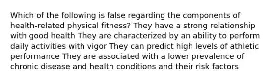 Which of the following is false regarding the components of health-related physical fitness? They have a strong relationship with good health They are characterized by an ability to perform daily activities with vigor They can predict high levels of athletic performance They are associated with a lower prevalence of chronic disease and health conditions and their risk factors