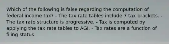 Which of the following is false regarding the computation of federal income tax? - The tax rate tables include 7 tax brackets. - The tax rate structure is progressive. - Tax is computed by applying the tax rate tables to AGI. - Tax rates are a function of filing status.