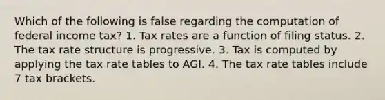 Which of the following is false regarding the computation of federal income tax? 1. Tax rates are a function of filing status. 2. The tax rate structure is progressive. 3. Tax is computed by applying the tax rate tables to AGI. 4. The tax rate tables include 7 tax brackets.