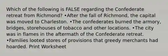 Which of the following is FALSE regarding the Confederate retreat from Richmond? •After the fall of Richmond, the capital was moved to Charleston. •The confederates burned the armory, bridges, storehouses of tobacco and other locations. •The city was in flames in the aftermath of the Confederate retreat. •Families looted stores of provisions that greedy merchants had hoarded. Print Worksheet