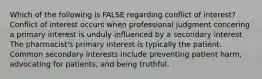 Which of the following is FALSE regarding conflict of interest? Conflict of interest occurs when professional judgment concering a primary interest is unduly influenced by a secondary interest The pharmacist's primary interest is typically the patient. Common secondary interests include preventing patient harm, advocating for patients, and being truthful.