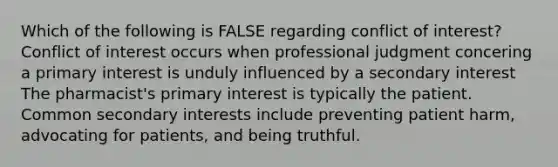 Which of the following is FALSE regarding conflict of interest? Conflict of interest occurs when professional judgment concering a primary interest is unduly influenced by a secondary interest The pharmacist's primary interest is typically the patient. Common secondary interests include preventing patient harm, advocating for patients, and being truthful.