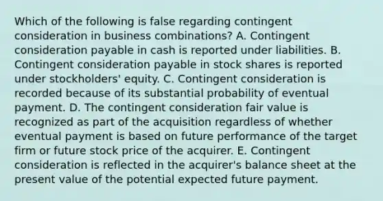 Which of the following is false regarding contingent consideration in business combinations? A. Contingent consideration payable in cash is reported under liabilities. B. Contingent consideration payable in stock shares is reported under stockholders' equity. C. Contingent consideration is recorded because of its substantial probability of eventual payment. D. The contingent consideration fair value is recognized as part of the acquisition regardless of whether eventual payment is based on future performance of the target firm or future stock price of the acquirer. E. Contingent consideration is reflected in the acquirer's balance sheet at the present value of the potential expected future payment.