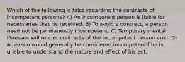 Which of the following is false regarding the contracts of incompetent persons? A) An incompetent person is liable for necessaries that he received. B) To avoid a contract, a person need not be permanently incompetent. C) Temporary mental illnesses will render contracts of the incompetent person void. D) A person would generally be considered incompetentif he is unable to understand the nature and effect of his act.