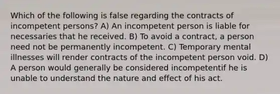 Which of the following is false regarding the contracts of incompetent persons? A) An incompetent person is liable for necessaries that he received. B) To avoid a contract, a person need not be permanently incompetent. C) Temporary mental illnesses will render contracts of the incompetent person void. D) A person would generally be considered incompetentif he is unable to understand the nature and effect of his act.