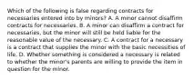 Which of the following is false regarding contracts for necessaries entered into by minors? A. A minor cannot disaffirm contracts for necessaries. B. A minor can disaffirm a contract for necessaries, but the minor will still be held liable for the reasonable value of the necessary. C. A contract for a necessary is a contract that supplies the minor with the basic necessities of life. D. Whether something is considered a necessary is related to whether the minor's parents are willing to provide the item in question for the minor.