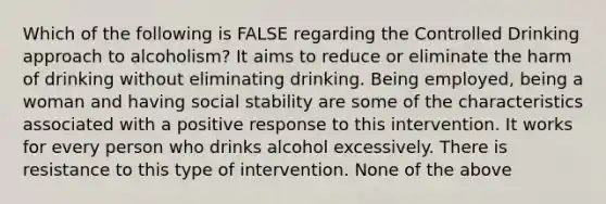 Which of the following is FALSE regarding the Controlled Drinking approach to alcoholism? It aims to reduce or eliminate the harm of drinking without eliminating drinking. Being employed, being a woman and having social stability are some of the characteristics associated with a positive response to this intervention. It works for every person who drinks alcohol excessively. There is resistance to this type of intervention. None of the above