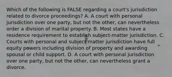 Which of the following is FALSE regarding a court's jurisdiction related to divorce proceedings? A. A court with personal jurisdiction over one party, but not the other, can nevertheless order a division of marital property. B. Most states have a residence requirement to establish subject-matter jurisdiction. C. Courts with personal and subject matter jurisdiction have full equity powers including division of property and awarding spousal or child support. D. A court with personal jurisdiction over one party, but not the other, can nevertheless grant a divorce.