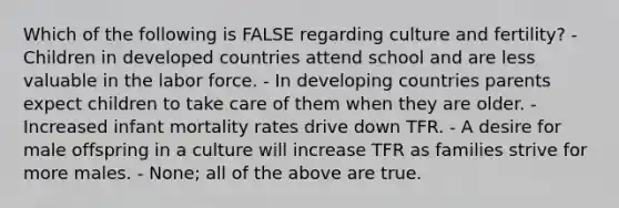 Which of the following is FALSE regarding culture and fertility? - Children in developed countries attend school and are less valuable in the labor force. - In developing countries parents expect children to take care of them when they are older. - Increased infant mortality rates drive down TFR. - A desire for male offspring in a culture will increase TFR as families strive for more males. - None; all of the above are true.