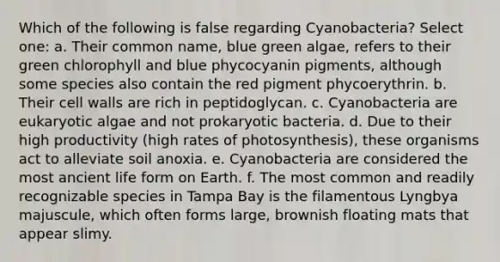 Which of the following is false regarding Cyanobacteria? Select one: a. Their common name, blue green algae, refers to their green chlorophyll and blue phycocyanin pigments, although some species also contain the red pigment phycoerythrin. b. Their cell walls are rich in peptidoglycan. c. Cyanobacteria are eukaryotic algae and not prokaryotic bacteria. d. Due to their high productivity (high rates of photosynthesis), these organisms act to alleviate soil anoxia. e. Cyanobacteria are considered the most ancient life form on Earth. f. The most common and readily recognizable species in Tampa Bay is the filamentous Lyngbya majuscule, which often forms large, brownish floating mats that appear slimy.