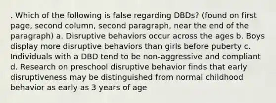 . Which of the following is false regarding DBDs? (found on first page, second column, second paragraph, near the end of the paragraph) a. Disruptive behaviors occur across the ages b. Boys display more disruptive behaviors than girls before puberty c. Individuals with a DBD tend to be non-aggressive and compliant d. Research on preschool disruptive behavior finds that early disruptiveness may be distinguished from normal childhood behavior as early as 3 years of age