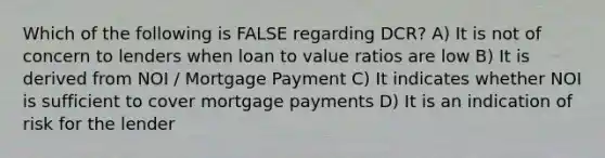 Which of the following is FALSE regarding DCR? A) It is not of concern to lenders when loan to value ratios are low B) It is derived from NOI / Mortgage Payment C) It indicates whether NOI is sufficient to cover mortgage payments D) It is an indication of risk for the lender