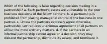 Which of the following is false regarding decision making in a partnership? a. Each partner's assets are vulnerable to the poor business decisions of the fellow partners. b. A partnership is prohibited from placing managerial control of the business in one partner. c. Unless the partners expressly agree otherwise, partnership law requires unanimous agreement of all partners on all but the most ordinary matters. d. If the partners in an informal partnership cannot agree on a decision, they may disband the partnership, distribute its assets, and terminate it.