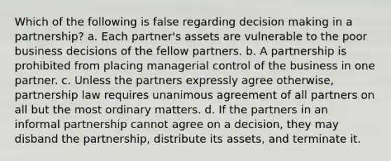 Which of the following is false regarding decision making in a partnership? a. Each partner's assets are vulnerable to the poor business decisions of the fellow partners. b. A partnership is prohibited from placing managerial control of the business in one partner. c. Unless the partners expressly agree otherwise, partnership law requires unanimous agreement of all partners on all but the most ordinary matters. d. If the partners in an informal partnership cannot agree on a decision, they may disband the partnership, distribute its assets, and terminate it.